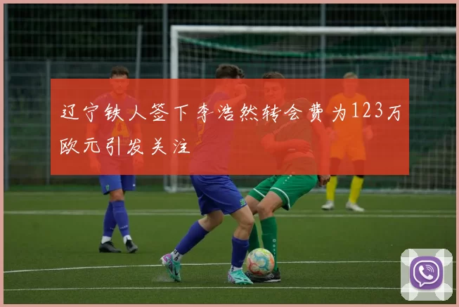 辽宁铁人签下李浩然转会费为123万欧元引发关注