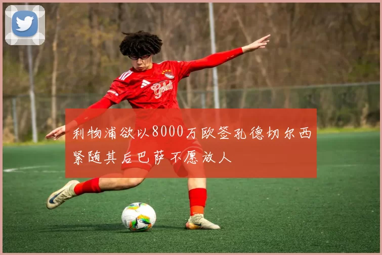 利物浦欲以8000万欧签孔德切尔西紧随其后巴萨不愿放人