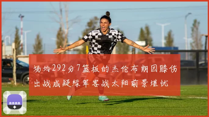 场均292分7篮板的杰伦布朗因膝伤出战成疑绿军客战太阳前景堪忧