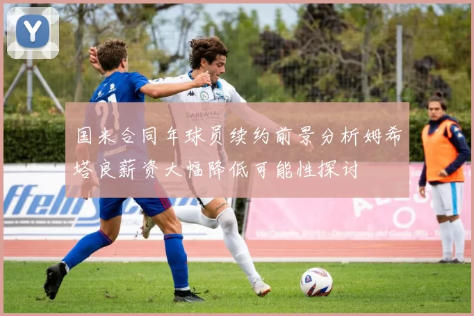 国米合同年球员续约前景分析姆希塔良薪资大幅降低可能性探讨