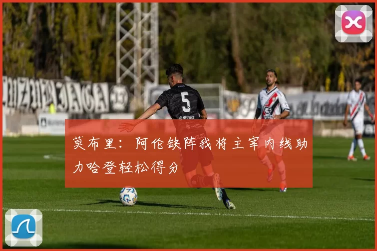 莫布里：阿伦缺阵我将主宰内线助力哈登轻松得分
