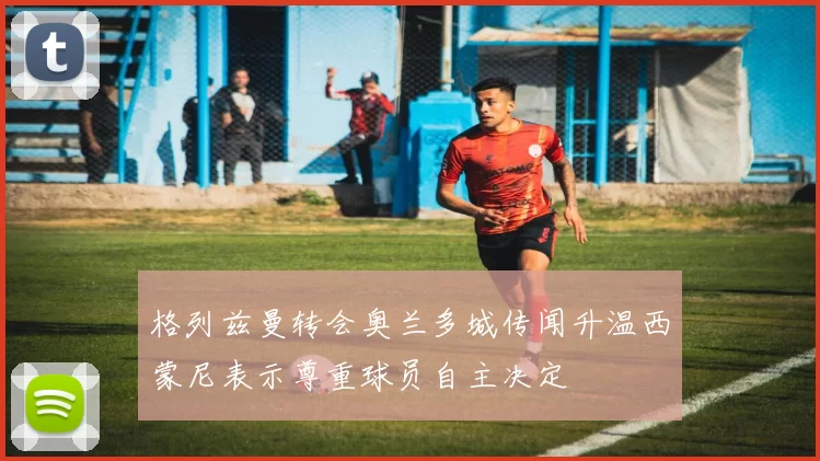 格列兹曼转会奥兰多城传闻升温西蒙尼表示尊重球员自主决定