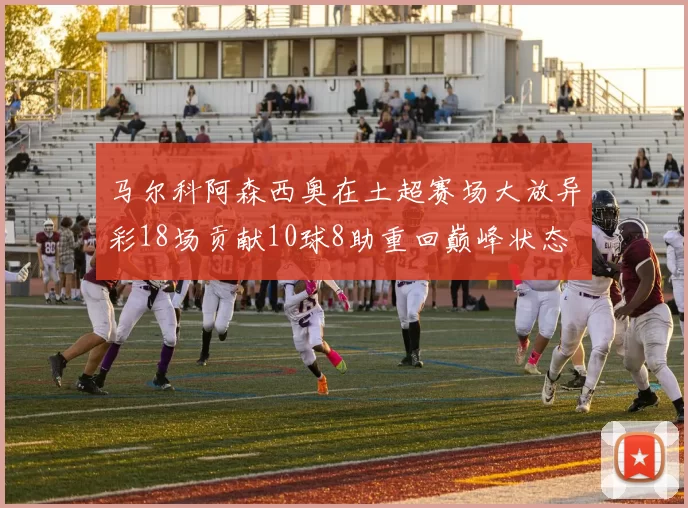 马尔科阿森西奥在土超赛场大放异彩18场贡献10球8助重回巅峰状态
