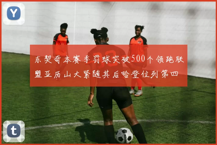 东契奇本赛季罚球突破500个领跑联盟亚历山大紧随其后哈登位列第四