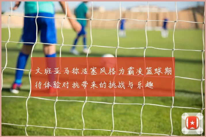 文班亚马称活塞风格为霸凌篮球期待体验对抗带来的挑战与乐趣