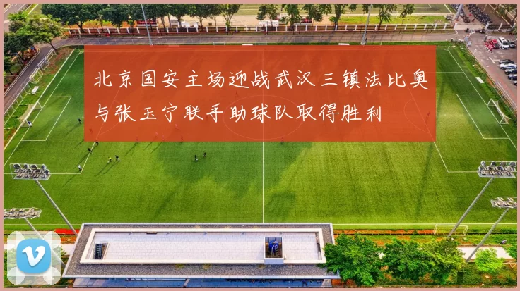 北京国安主场迎战武汉三镇法比奥与张玉宁联手助球队取得胜利