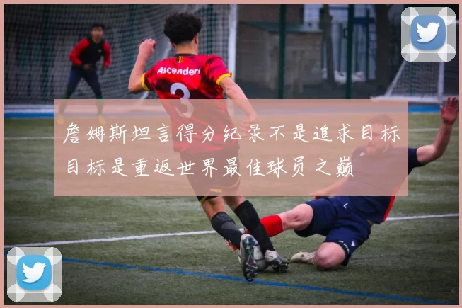 詹姆斯坦言得分纪录不是追求目标目标是重返世界最佳球员之巅