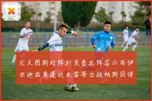 尤文图斯对阵科莫首发阵容公布伊尔迪兹奥蓬达米雷蒂出战帕斯因停赛缺席