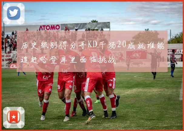 历史级别得分手KD千场20成就谁能追赶哈登库里面临挑战
