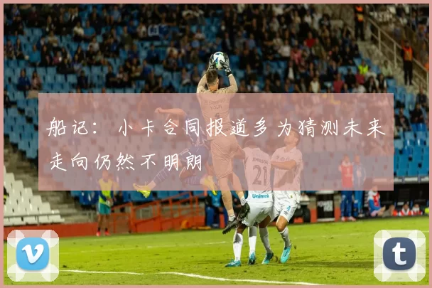 船记：小卡合同报道多为猜测未来走向仍然不明朗