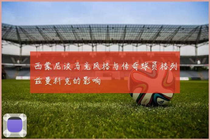 西蒙尼谈马竞风格与传奇球员格列兹曼科克的影响
