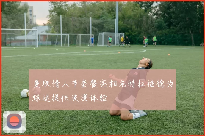 曼联情人节套餐亮相老特拉福德为球迷提供浪漫体验