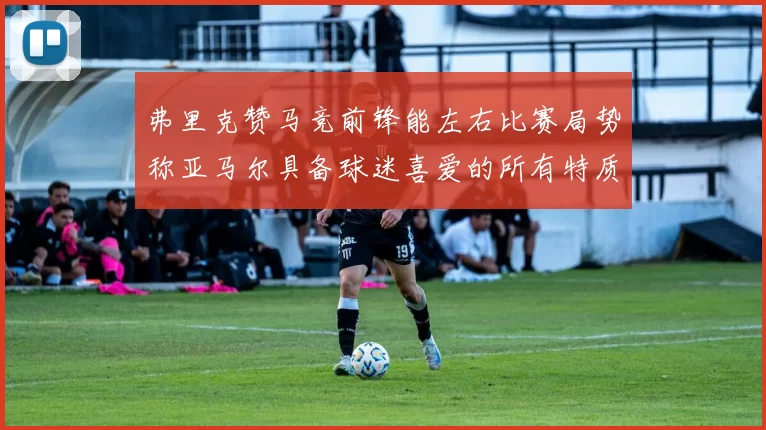弗里克赞马竞前锋能左右比赛局势称亚马尔具备球迷喜爱的所有特质
