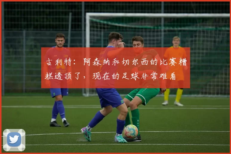古利特：阿森纳和切尔西的比赛糟糕透顶了，现在的足球非常难看