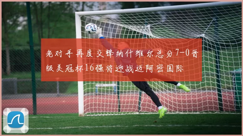 老对手再度交锋纳什维尔总分7-0晋级美冠杯16强将迎战迈阿密国际