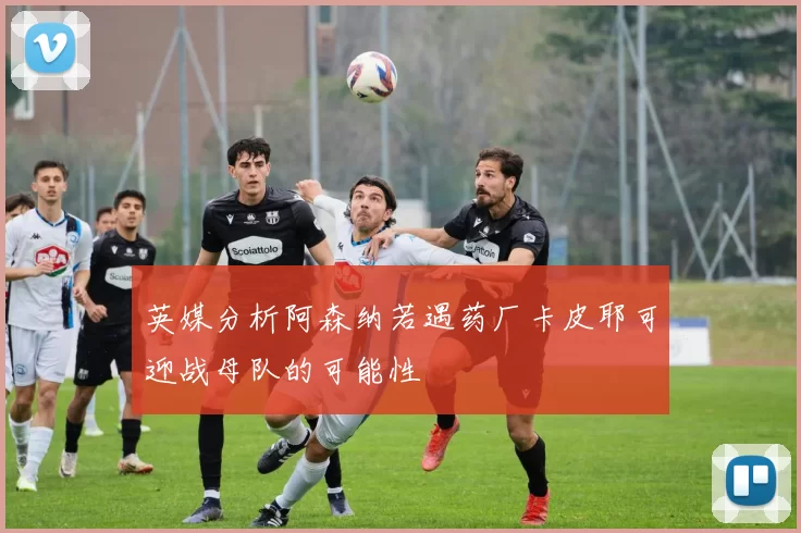 英媒分析阿森纳若遇药厂卡皮耶可迎战母队的可能性
