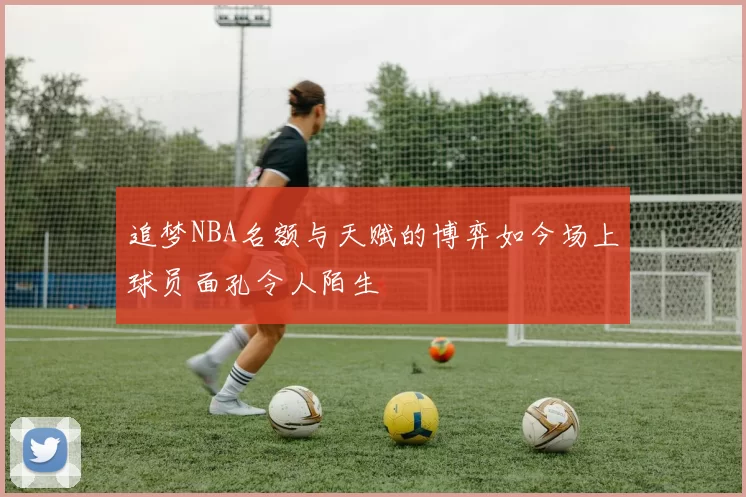 追梦NBA名额与天赋的博弈如今场上球员面孔令人陌生