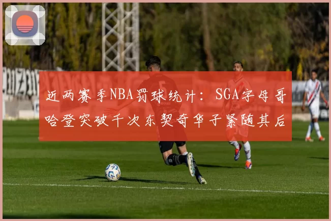 近两赛季NBA罚球统计：SGA字母哥哈登突破千次东契奇华子紧随其后