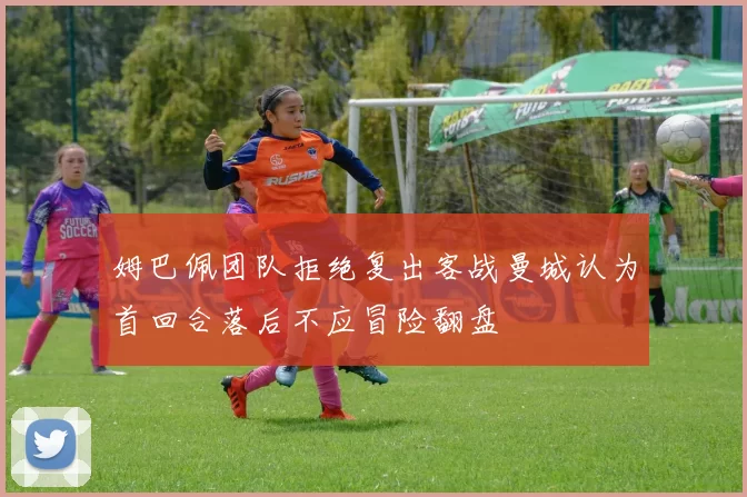 姆巴佩团队拒绝复出客战曼城认为首回合落后不应冒险翻盘