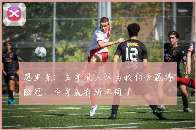 恩里克：去年没人认为我们会赢得欧冠，今年就有所不同了