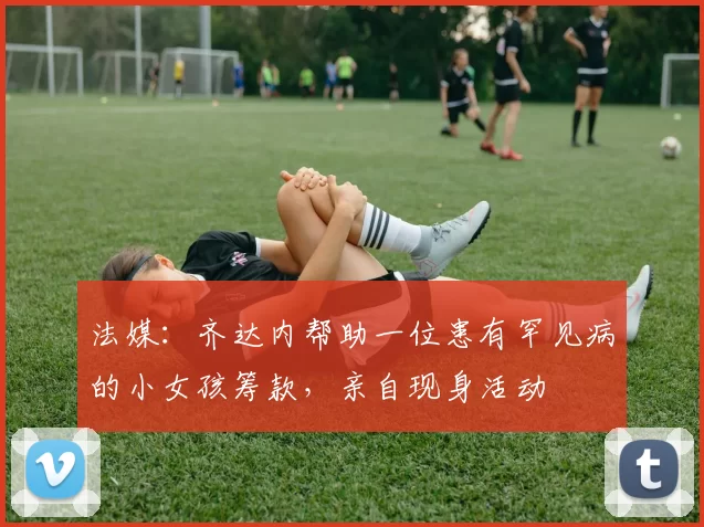 法媒：齐达内帮助一位患有罕见病的小女孩筹款，亲自现身活动