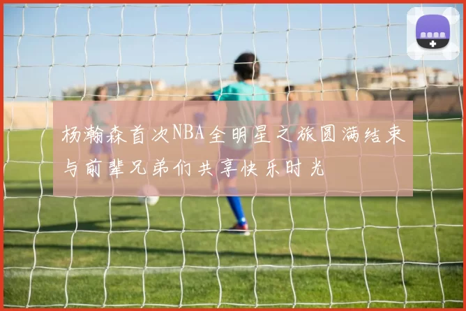杨瀚森首次NBA全明星之旅圆满结束与前辈兄弟们共享快乐时光