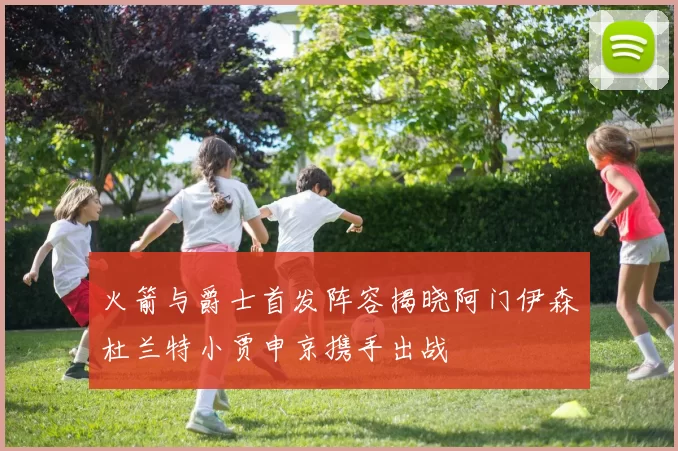 火箭与爵士首发阵容揭晓阿门伊森杜兰特小贾申京携手出战
