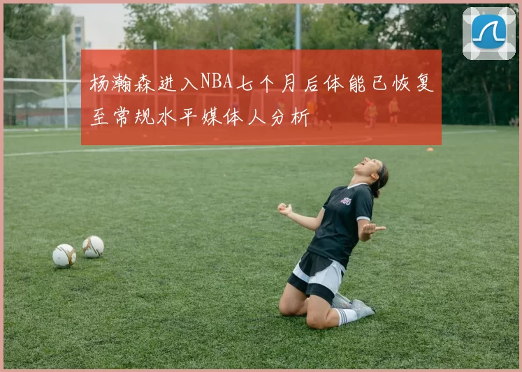 杨瀚森进入NBA七个月后体能已恢复至常规水平媒体人分析